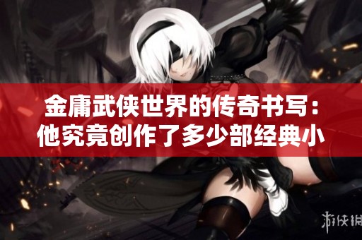 金庸武侠世界的传奇书写：他究竟创作了多少部经典小说