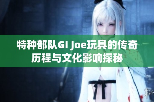 特种部队GI Joe玩具的传奇历程与文化影响探秘