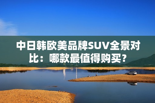 中日韩欧美品牌SUV全景对比：哪款最值得购买？