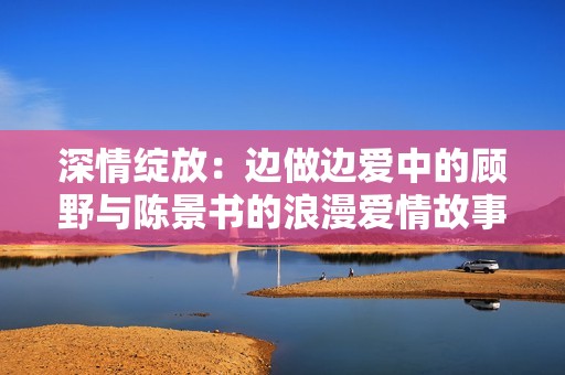 深情绽放：边做边爱中的顾野与陈景书的浪漫爱情故事