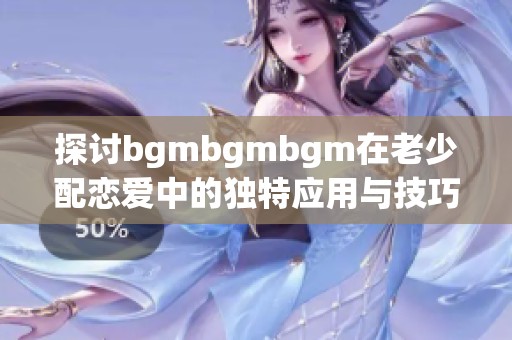 探讨bgmbgmbgm在老少配恋爱中的独特应用与技巧