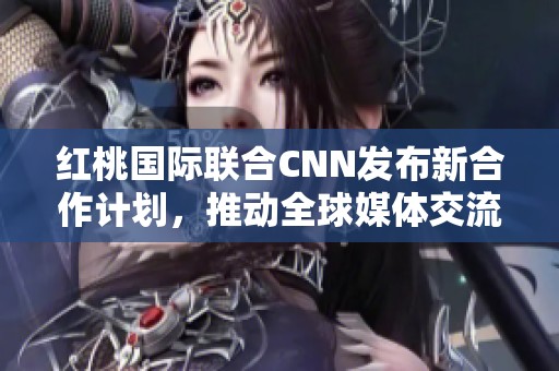 红桃国际联合CNN发布新合作计划，推动全球媒体交流