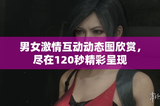 男女激情互动动态图欣赏，尽在120秒精彩呈现