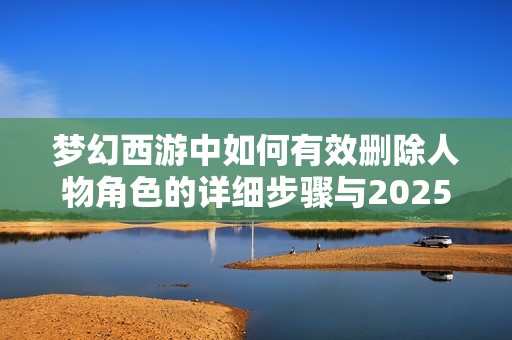 梦幻西游中如何有效删除人物角色的详细步骤与2025年最新指南分享