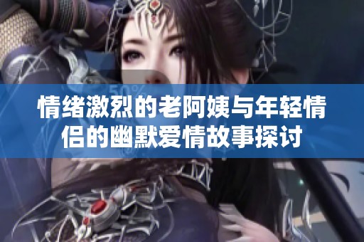 情绪激烈的老阿姨与年轻情侣的幽默爱情故事探讨