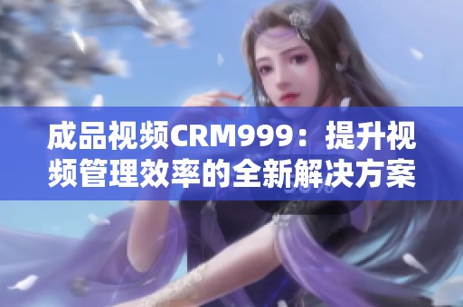 成品视频CRM999：提升视频管理效率的全新解决方案探讨