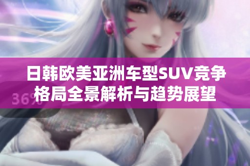 日韩欧美亚洲车型SUV竞争格局全景解析与趋势展望