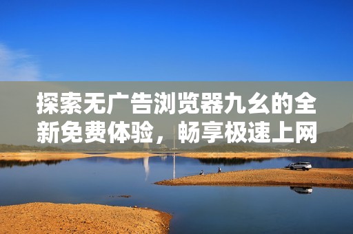 探索无广告浏览器九幺的全新免费体验，畅享极速上网乐趣