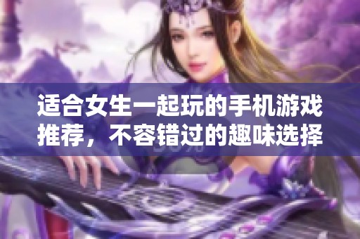 适合女生一起玩的手机游戏推荐，不容错过的趣味选择