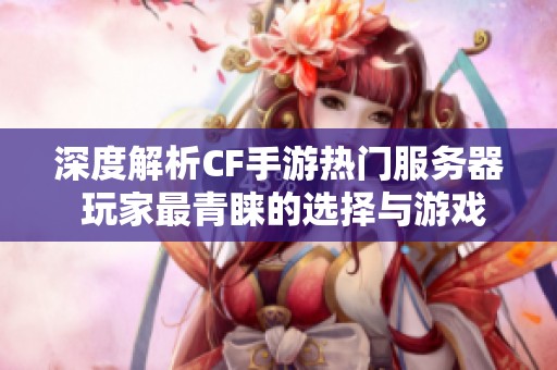 深度解析CF手游热门服务器 玩家最青睐的选择与游戏体验全揭秘