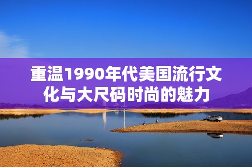 重温1990年代美国流行文化与大尺码时尚的魅力