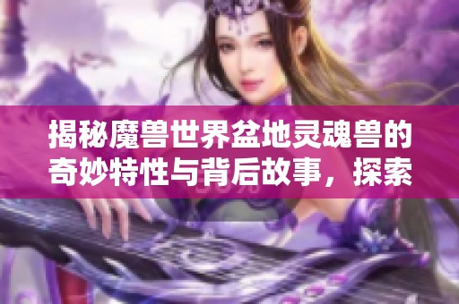 揭秘魔兽世界盆地灵魂兽的奇妙特性与背后故事，探索其神秘传说的奥秘与魅力