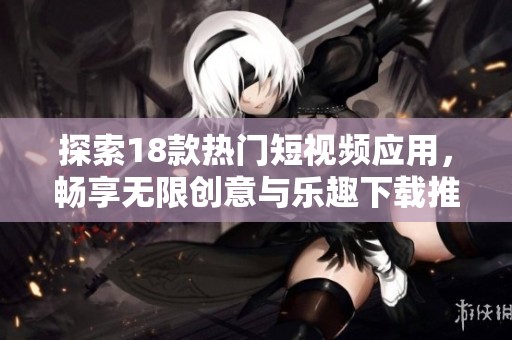 探索18款热门短视频应用，畅享无限创意与乐趣下载推荐