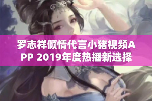 罗志祥倾情代言小猪视频APP 2019年度热播新选择