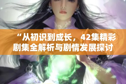 “从初识到成长，42集精彩剧集全解析与剧情发展探讨”