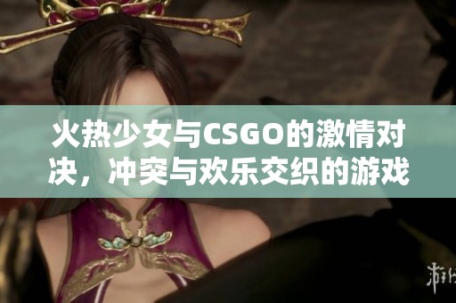 火热少女与CSGO的激情对决，冲突与欢乐交织的游戏时光