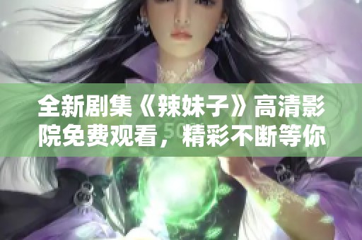 全新剧集《辣妹子》高清影院免费观看，精彩不断等你来追！