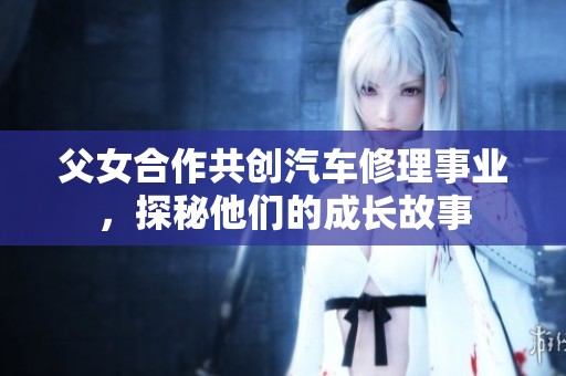 父女合作共创汽车修理事业，探秘他们的成长故事