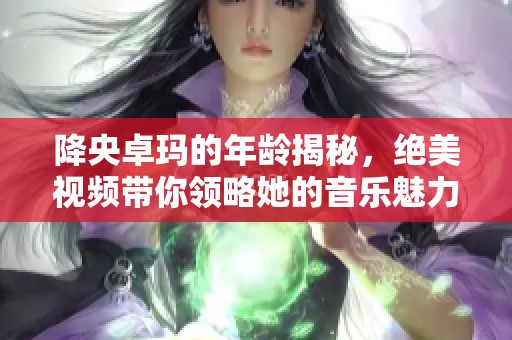 降央卓玛的年龄揭秘，绝美视频带你领略她的音乐魅力