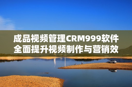 成品视频管理CRM999软件全面提升视频制作与营销效率