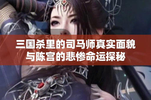 三国杀里的司马师真实面貌与陈宫的悲惨命运探秘