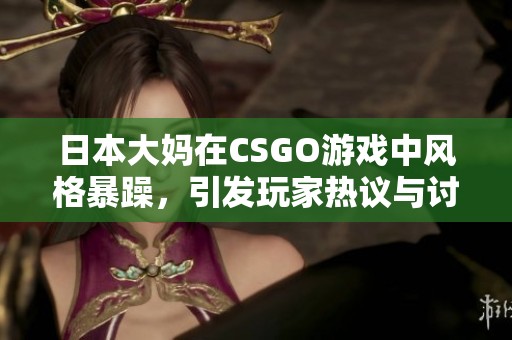 日本大妈在CSGO游戏中风格暴躁，引发玩家热议与讨论