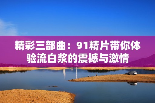 精彩三部曲：91精片带你体验流白浆的震撼与激情