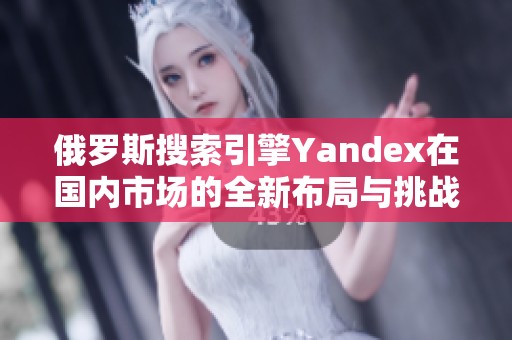 俄罗斯搜索引擎Yandex在国内市场的全新布局与挑战