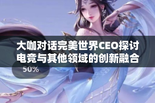 大咖对话完美世界CEO探讨电竞与其他领域的创新融合潜力