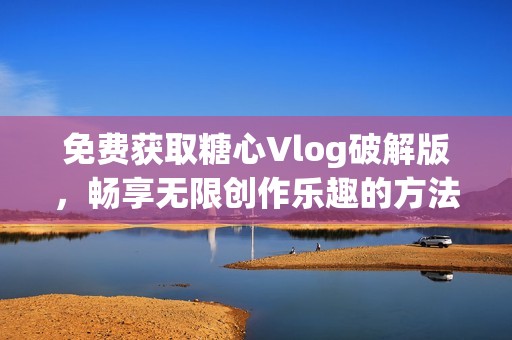 免费获取糖心Vlog破解版，畅享无限创作乐趣的方法揭秘