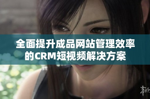 全面提升成品网站管理效率的CRM短视频解决方案