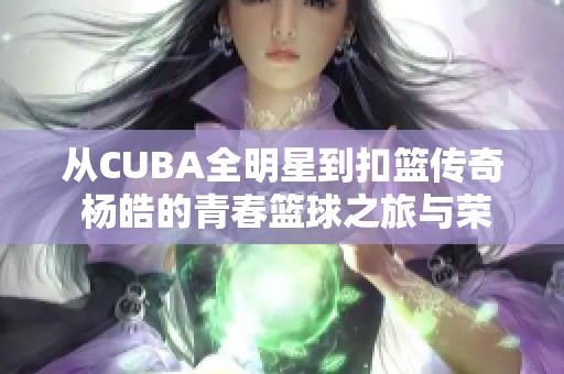 从CUBA全明星到扣篮传奇 杨皓的青春篮球之旅与荣耀时刻