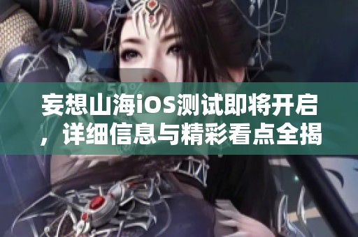 妄想山海iOS测试即将开启，详细信息与精彩看点全揭秘