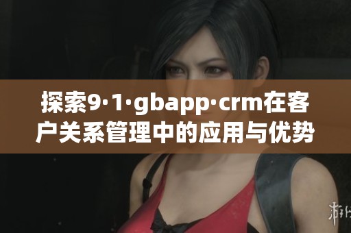 探索9·1·gbapp·crm在客户关系管理中的应用与优势