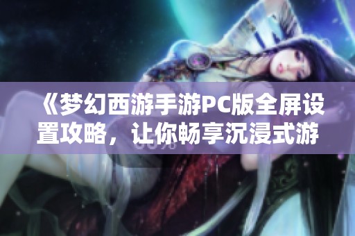 《梦幻西游手游PC版全屏设置攻略，让你畅享沉浸式游戏乐趣》