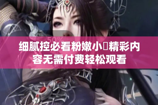 细腻控必看粉嫩小泬精彩内容无需付费轻松观看