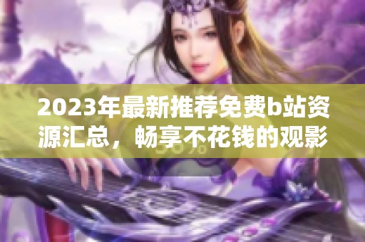 2023年最新推荐免费b站资源汇总，畅享不花钱的观影体验