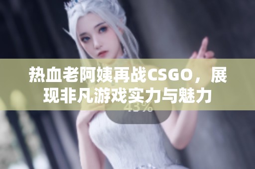 热血老阿姨再战CSGO，展现非凡游戏实力与魅力