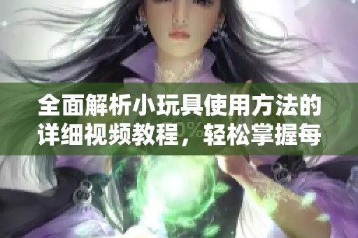 全面解析小玩具使用方法的详细视频教程，轻松掌握每个步骤