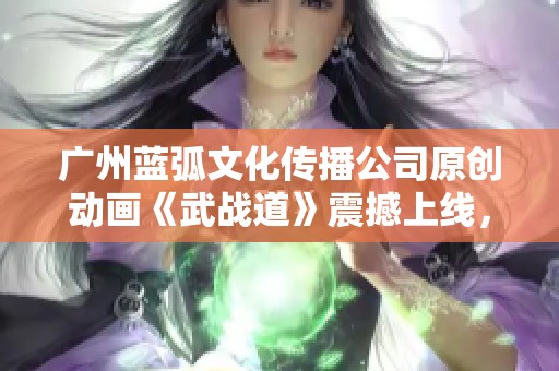 广州蓝弧文化传播公司原创动画《武战道》震撼上线，激发无限热血与冒险