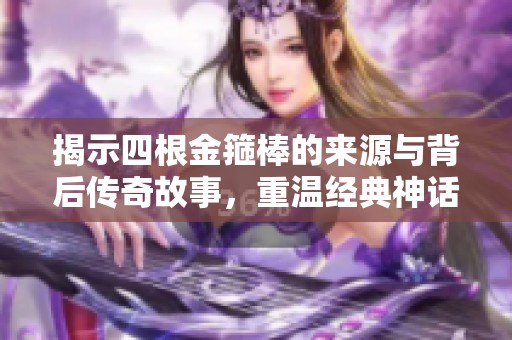 揭示四根金箍棒的来源与背后传奇故事，重温经典神话之美