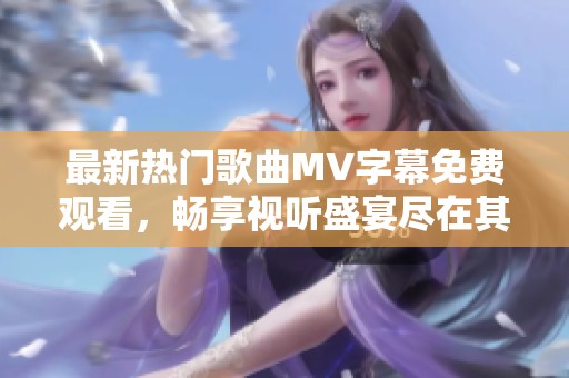 最新热门歌曲MV字幕免费观看，畅享视听盛宴尽在其中！