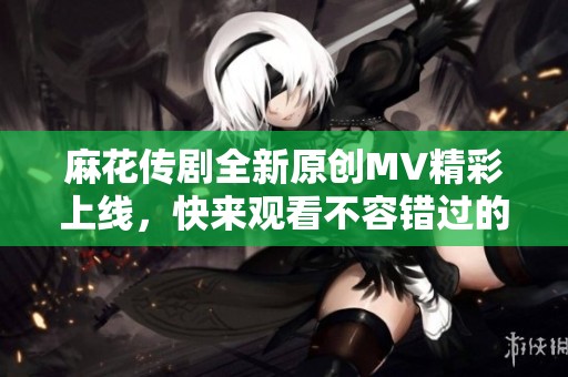 麻花传剧全新原创MV精彩上线，快来观看不容错过的视听盛宴！