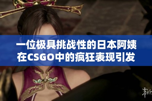 一位极具挑战性的日本阿姨在CSGO中的疯狂表现引发热议