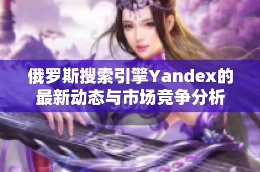 俄罗斯搜索引擎Yandex的最新动态与市场竞争分析