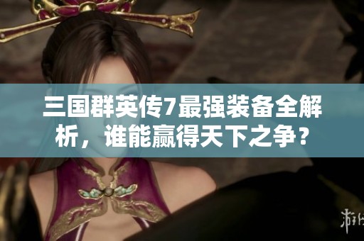 三国群英传7最强装备全解析，谁能赢得天下之争？