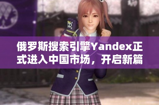 俄罗斯搜索引擎Yandex正式进入中国市场，开启新篇章