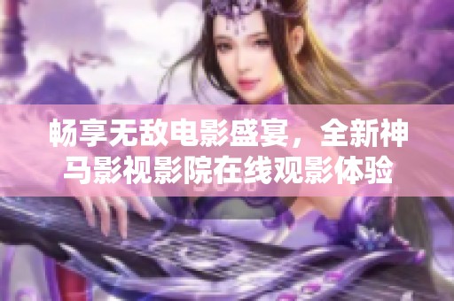 畅享无敌电影盛宴，全新神马影视影院在线观影体验