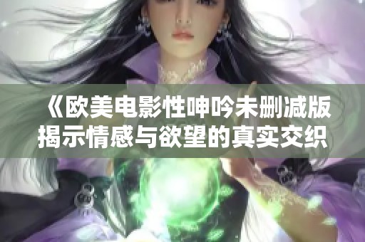 《欧美电影性呻吟未删减版揭示情感与欲望的真实交织》