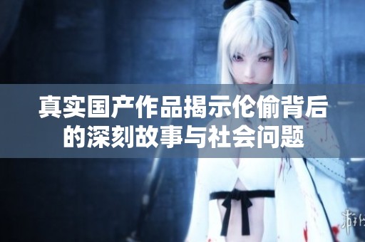 真实国产作品揭示伦偷背后的深刻故事与社会问题